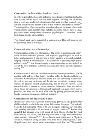 17
Cooperation in the multiprofessional team
In order to provide best possible palliative care, it is important that the health
care system and the social services work together. Securing this collabora-
tion as well as a multiprofessional team that work together to resolve any
difficult situations the patient or his or her relatives encounter is central.37
The composition of the team might vary depending on the needs of the indi-
vidual patient; team members may include physicians, nurses, nurse’s aides,
physiotherapists, occupational therapists, psychologists, counselors, nutri-
tionists and priests, among others.
The clinical work can be organized in various ways. This will however not
be elaborated upon in this thesis.
Communication and relationships
Communication is the core of medicine. The ability to communicate openly
leads to better-informed patients, and improved psychological as well as
behavioral outcomes. It can also help a family adapt to a stressful and chal-
lenging situation. Communication is a key element in providing high quality
palliative care44,45
and improvements in communication are recognized as
one of the most important factors in enhancing end-of-life care in a pediatric
setting.46-48
Communication is vital not only between the health care practitioners (HCP)
and the child and his or her family, but also within the family and between
clinicians. Communication includes more that just delivering information.
Several persons can participate and the aim can be both to exchange infor-
mation, to develop mutual understanding, and to provide support. Good
communication is needed to secure adequate information from the patient
about his or her situation so that optimal treatment (e.g. pain relief) can be
provided, but may also in itself offer relief by giving guidance on how to
handle emotional distress or a difficult situation.37
Communication and the severely ill child
Historically, there was a general belief among physicians and parents that
children should not be informed about their cancer diagnosis. This attitude
began to shift during the 1970s, with new therapies, improved survival rates
and growing availability of psychosocial support services.49
Studies also
revealed that children were well aware of their illness, whether they had
been directly told or not, and that they were able to cope more effectively
when properly informed.47,50-55
Even though most physicians, in Western
countries, believe in telling children about their illness and prognosis,49
fam-
ily preferences and cultural values may disagree with this view.56
Most stud-
 