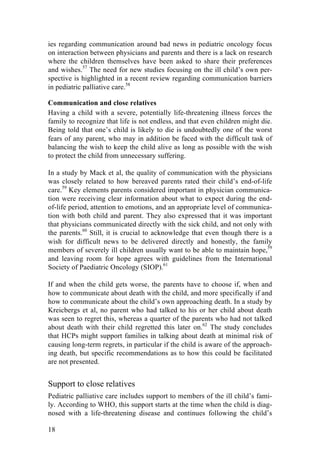 18
ies regarding communication around bad news in pediatric oncology focus
on interaction between physicians and parents and there is a lack on research
where the children themselves have been asked to share their preferences
and wishes.57
The need for new studies focusing on the ill child’s own per-
spective is highlighted in a recent review regarding communication barriers
in pediatric palliative care.58
Communication and close relatives
Having a child with a severe, potentially life-threatening illness forces the
family to recognize that life is not endless, and that even children might die.
Being told that one’s child is likely to die is undoubtedly one of the worst
fears of any parent, who may in addition be faced with the difficult task of
balancing the wish to keep the child alive as long as possible with the wish
to protect the child from unnecessary suffering.
In a study by Mack et al, the quality of communication with the physicians
was closely related to how bereaved parents rated their child’s end-of-life
care.59
Key elements parents considered important in physician communica-
tion were receiving clear information about what to expect during the end-
of-life period, attention to emotions, and an appropriate level of communica-
tion with both child and parent. They also expressed that it was important
that physicians communicated directly with the sick child, and not only with
the parents.60
Still, it is crucial to acknowledge that even though there is a
wish for difficult news to be delivered directly and honestly, the family
members of severely ill children usually want to be able to maintain hope,59
and leaving room for hope agrees with guidelines from the International
Society of Paediatric Oncology (SIOP).61
If and when the child gets worse, the parents have to choose if, when and
how to communicate about death with the child, and more specifically if and
how to communicate about the child’s own approaching death. In a study by
Kreicbergs et al, no parent who had talked to his or her child about death
was seen to regret this, whereas a quarter of the parents who had not talked
about death with their child regretted this later on.62
The study concludes
that HCPs might support families in talking about death at minimal risk of
causing long-term regrets, in particular if the child is aware of the approach-
ing death, but specific recommendations as to how this could be facilitated
are not presented.
Support to close relatives
Pediatric palliative care includes support to members of the ill child’s fami-
ly. According to WHO, this support starts at the time when the child is diag-
nosed with a life-threatening disease and continues following the child’s
 