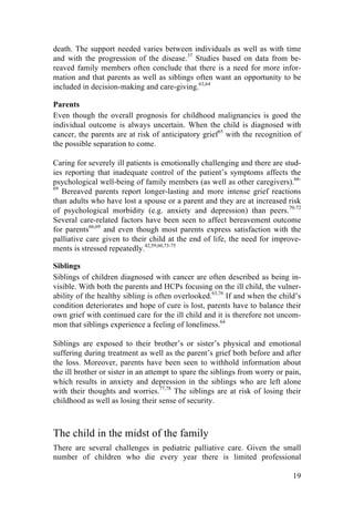 19
death. The support needed varies between individuals as well as with time
and with the progression of the disease.37
Studies based on data from be-
reaved family members often conclude that there is a need for more infor-
mation and that parents as well as siblings often want an opportunity to be
included in decision-making and care-giving.63,64
Parents
Even though the overall prognosis for childhood malignancies is good the
individual outcome is always uncertain. When the child is diagnosed with
cancer, the parents are at risk of anticipatory grief65
with the recognition of
the possible separation to come.
Caring for severely ill patients is emotionally challenging and there are stud-
ies reporting that inadequate control of the patient’s symptoms affects the
psychological well-being of family members (as well as other caregivers).66-
69
Bereaved parents report longer-lasting and more intense grief reactions
than adults who have lost a spouse or a parent and they are at increased risk
of psychological morbidity (e.g. anxiety and depression) than peers.70-72
Several care-related factors have been seen to affect bereavement outcome
for parents66,69
and even though most parents express satisfaction with the
palliative care given to their child at the end of life, the need for improve-
ments is stressed repeatedly.42,59,60,73-75
Siblings
Siblings of children diagnosed with cancer are often described as being in-
visible. With both the parents and HCPs focusing on the ill child, the vulner-
ability of the healthy sibling is often overlooked.63,76
If and when the child’s
condition deteriorates and hope of cure is lost, parents have to balance their
own grief with continued care for the ill child and it is therefore not uncom-
mon that siblings experience a feeling of loneliness.64
Siblings are exposed to their brother’s or sister’s physical and emotional
suffering during treatment as well as the parent’s grief both before and after
the loss. Moreover, parents have been seen to withhold information about
the ill brother or sister in an attempt to spare the siblings from worry or pain,
which results in anxiety and depression in the siblings who are left alone
with their thoughts and worries.77,78
The siblings are at risk of losing their
childhood as well as losing their sense of security.
The child in the midst of the family
There are several challenges in pediatric palliative care. Given the small
number of children who die every year there is limited professional
 