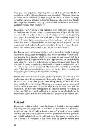 20
knowledge and experience regarding the care of these children. Different
conditions involve different disciplines and specialists. Although this thesis
addresses palliative care of children dying from cancer, it should be recog-
nized that there are children with other diagnoses who could also benefit
from improved palliative care, e.g. children with neuromuscular diseases,
cystic fibrosis and heart diseases.24,28
In addition, HCPs working within pediatrics meet children of various ages,
and it almost goes without saying that you cannot treat a 3-year-old the same
way as a 10-year-old or a 17-year-old. Of special concern is the growing
child, and a 10-year-old who has lived with a life-threatening illness for 4
years will have a deeper understanding of the situation, as well as of life and
death, than a newly diagnosed child the same age, or healthy peers. Discern-
ing the individual understanding and maturity in the child is one of the chal-
lenges that must be met in order to provide the best possible care.
Last but not least, children are tightly bound to their close family. Although
autonomous beings, they must legally abide by choices made by their guard-
ians (usually their parents), which may or may not correspond with their
own preferences. It is presumable that not all parents and children share the
same view on if and how information, communication and care should be
provided. A recent example from the literature reports a mother and a child
who did not agree on the amount of information that should be given to the
child.46
The relevance of this issue is supported by the clinical experience of
many colleagues working within pediatric oncology.
Parents may have their own hopes, goals and dreams for their child that
might cloud their decision-making in doing only what is “objectively” best
for their child. In addition, parents have a duty to care not only for the ill
child but also for other siblings. This may in some cases cause a conflict of
interest. Nonetheless, most parents do what is best for their child and also
listen to and let their child participate in the decision-making concerning his
or her care. Still, the formal and legal roles within the family should not be
forgotten as factors that can and sometimes will complicate the medical care.
Rationale
Research in pediatric palliative care in Sweden is limited, with most studies
exploring well-being in parents. A recent review stresses the need for includ-
ing the views of the ill child in future research.79
In addition, most studies
use only one source of informants, whereas guidelines state that palliative
care should include both the ill child and his or her family members. With
this in mind, it is important to add results from different informants (and
 