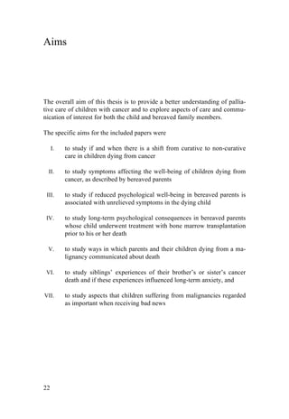 22
Aims
The overall aim of this thesis is to provide a better understanding of pallia-
tive care of children with cancer and to explore aspects of care and commu-
nication of interest for both the child and bereaved family members.
The specific aims for the included papers were
I. to study if and when there is a shift from curative to non-curative
care in children dying from cancer
II. to study symptoms affecting the well-being of children dying from
cancer, as described by bereaved parents
III. to study if reduced psychological well-being in bereaved parents is
associated with unrelieved symptoms in the dying child
IV. to study long-term psychological consequences in bereaved parents
whose child underwent treatment with bone marrow transplantation
prior to his or her death
V. to study ways in which parents and their children dying from a ma-
lignancy communicated about death
VI. to study siblings’ experiences of their brother’s or sister’s cancer
death and if these experiences influenced long-term anxiety, and
VII. to study aspects that children suffering from malignancies regarded
as important when receiving bad news
	
   	
  
 