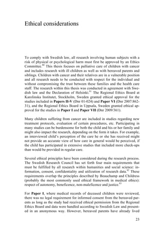 23
Ethical considerations
To comply with Swedish law, all research involving human subjects with a
risk of physical or psychological harm must first be approved by an Ethics
Committee.80
This thesis focuses on palliative care of children with cancer
and includes research with ill children as well as with bereaved parents and
siblings. Children with cancer and their relatives are in a vulnerable position
and all research needs to be conducted with respect for the individual and
without compromising the trust between these families and the health care
staff. The research within this thesis was conducted in agreement with Swe-
dish law and the Declaration of Helsinki.81
The Regional Ethics Board at
Karolinska Institutet, Stockholm, Sweden granted ethical approval for the
studies included in Papers II-V (Dnr 01-024) and Paper VI (Dnr 2007:862-
31), and the Regional Ethics Board in Uppsala, Sweden granted ethical ap-
proval for the studies in Paper I and Paper VII (Dnr 2009/361).
Many children suffering from cancer are included in studies regarding new
treatment protocols, evaluation of certain procedures, etc. Participating in
many studies can be burdensome for both the child and his or her family and
might also impact the research, depending on the form it takes. For example,
an interviewed child’s perception of the care he or she has received might
not provide an accurate view of how care in general would be perceived, if
the child has participated in extensive studies that included more check-ups
than would be provided in regular care.
Several ethical principles have been considered during the research process.
The Swedish Research Council has set forth four main requirements that
must be fulfilled by all research within humanities and social science: in-
formation, consent, confidentiality and utilization of research data.82
These
requirements overlap the principles described by Beauchamp and Childress
(probably the most commonly used ethical framework in medical ethics):
respect of autonomy, beneficence, non-maleficence and justice.83
For Paper I, where medical records of deceased children were reviewed,
there was no legal requirement for informed consent from the bereaved par-
ents as long as the study had received ethical permission from the Regional
Ethics Board and data were handled according to Swedish Law and present-
ed in an anonymous way. However, bereaved parents have already lived
 