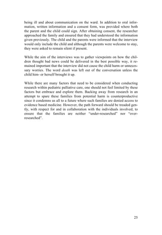 25
being ill and about communication on the ward. In addition to oral infor-
mation, written information and a consent form, was provided where both
the parent and the child could sign. After obtaining consent, the researcher
approached the family and ensured that they had understood the information
given previously. The child and the parents were informed that the interview
would only include the child and although the parents were welcome to stay,
they were asked to remain silent if present.
While the aim of the interviews was to gather viewpoints on how the chil-
dren thought bad news could be delivered in the best possible way, it re-
mained important that the interview did not cause the child harm or unneces-
sary worries. The word death was left out of the conversation unless the
child him- or herself brought it up.
While there are many factors that need to be considered when conducting
research within pediatric palliative care, one should not feel limited by these
factors but embrace and explore them. Backing away from research in an
attempt to spare these families from potential harm is counterproductive
since it condemns us all to a future where such families are denied access to
evidence based medicine. However, the path forward should be treaded gen-
tly, with respect for and in collaboration with the individuals involved, to
ensure that the families are neither “under-researched” nor “over-
researched”.
	
   	
  
 