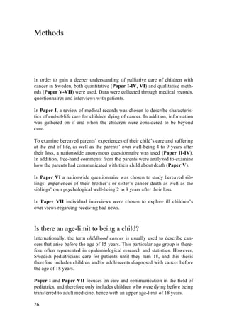 26
Methods
In order to gain a deeper understanding of palliative care of children with
cancer in Sweden, both quantitative (Paper I-IV, VI) and qualitative meth-
ods (Paper V-VII) were used. Data were collected through medical records,
questionnaires and interviews with patients.
In Paper I, a review of medical records was chosen to describe characteris-
tics of end-of-life care for children dying of cancer. In addition, information
was gathered on if and when the children were considered to be beyond
cure.
To examine bereaved parents’ experiences of their child’s care and suffering
at the end of life, as well as the parents’ own well-being 4 to 9 years after
their loss, a nationwide anonymous questionnaire was used (Paper II-IV).
In addition, free-hand comments from the parents were analyzed to examine
how the parents had communicated with their child about death (Paper V).
In Paper VI a nationwide questionnaire was chosen to study bereaved sib-
lings’ experiences of their brother’s or sister’s cancer death as well as the
siblings’ own psychological well-being 2 to 9 years after their loss.
In Paper VII individual interviews were chosen to explore ill children’s
own views regarding receiving bad news.
Is there an age-limit to being a child?
Internationally, the term childhood cancer is usually used to describe can-
cers that arise before the age of 15 years. This particular age group is there-
fore often represented in epidemiological research and statistics. However,
Swedish pediatricians care for patients until they turn 18, and this thesis
therefore includes children and/or adolescents diagnosed with cancer before
the age of 18 years.
Paper I and Paper VII focuses on care and communication in the field of
pediatrics, and therefore only includes children who were dying before being
transferred to adult medicine, hence with an upper age-limit of 18 years.
 
