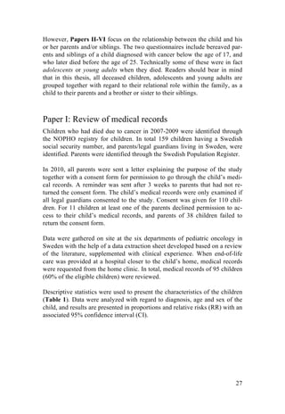 27
However, Papers II-VI focus on the relationship between the child and his
or her parents and/or siblings. The two questionnaires include bereaved par-
ents and siblings of a child diagnosed with cancer below the age of 17, and
who later died before the age of 25. Technically some of these were in fact
adolescents or young adults when they died. Readers should bear in mind
that in this thesis, all deceased children, adolescents and young adults are
grouped together with regard to their relational role within the family, as a
child to their parents and a brother or sister to their siblings.
Paper I: Review of medical records
Children who had died due to cancer in 2007-2009 were identified through
the NOPHO registry for children. In total 159 children having a Swedish
social security number, and parents/legal guardians living in Sweden, were
identified. Parents were identified through the Swedish Population Register.
In 2010, all parents were sent a letter explaining the purpose of the study
together with a consent form for permission to go through the child’s medi-
cal records. A reminder was sent after 3 weeks to parents that had not re-
turned the consent form. The child’s medical records were only examined if
all legal guardians consented to the study. Consent was given for 110 chil-
dren. For 11 children at least one of the parents declined permission to ac-
cess to their child’s medical records, and parents of 38 children failed to
return the consent form.
Data were gathered on site at the six departments of pediatric oncology in
Sweden with the help of a data extraction sheet developed based on a review
of the literature, supplemented with clinical experience. When end-of-life
care was provided at a hospital closer to the child’s home, medical records
were requested from the home clinic. In total, medical records of 95 children
(60% of the eligible children) were reviewed.
Descriptive statistics were used to present the characteristics of the children
(Table 1). Data were analyzed with regard to diagnosis, age and sex of the
child, and results are presented in proportions and relative risks (RR) with an
associated 95% confidence interval (CI).
	
   	
  
 