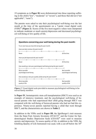 30
19 symptoms as in Paper II) were dichotomized into those reporting suffer-
ing in the child (“low”, “moderate” or “severe”), and those that did not (“not
applicable”, “none”).
The parents were asked to rate their psychological well-being over the last
month at the time of the questionnaire on a 7-point visual digital scale
(VDS)86
(Figure 2). Scores of the five most negative values were interpreted
to indicate moderate or much anxiety/depression and decreased psychologi-
cal well-being or low quality of life.
Figure 2. Visual digital scale provided to measure psychological well-being in be-
reaved family members
In Paper IV, hematopoietic stem cell transplantation (HSCT) was used as an
example of intensive treatment, and the psychological well-being of be-
reaved parents who had experienced their child going through HSCT was
compared with the well-being of bereaved parents who had not had this ex-
perience. Ninety-seven parents reported having a child that went through
HSCT, and the characteristics are shown in Table 2.
In addition to the VDSs used in Paper III, the Spielberger’s trait measure
from the State-Trait Anxiety Inventory (STAI-T)87
and the Center for Epi-
demiological Studies Depression Scale (CES-D)88
were used to measure
anxiety and depression. To assess quality of life, in addition to the VDS, the
Göteborg Quality of Life Instrument was used, with a cut-off below the 10th
Ques%ons(concerning(your(well0being(during(the(past(month:(
!
Try!to!rate!how!you!have!felt!during!the!past!month.!
!
Have!you!been!anxious!the!past!month?!
1—————2—————3—————4—————5—————6—————7!
Never ! ! ! ! ! ! ! ! ! ! ! !All!the!Ame !!
!
Have!you!felt!depressed!the!past!month?!
1—————2—————3—————4—————5—————6—————7!
Never ! ! ! ! ! ! ! ! ! ! ! !All!the!Ame!
!!
How!would!you!rate!your!psychological!well:being!during!the!past!month?!
1—————2—————3—————4—————5—————6—————7!
Worst!possible ! ! ! ! ! ! ! ! ! ! !Best!possible!!
psychological!wellFbeing ! ! ! ! ! ! ! ! !psychological!wellFbeing!
!
How!would!you!rate!your!quality!of!life!during!the!past!month?!
1—————2—————3—————4—————5—————6—————7!
Worst!possible ! ! ! ! ! ! ! ! ! ! !Best!possible!!
quality!of!life ! ! ! ! ! ! ! ! ! ! !quality!of!life!
!
 