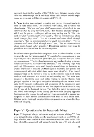 31
percentile to define low quality of life.89
Differences between parents whose
child had been through HSCT and those whose child had not had this expe-
rience are presented as RRs with an associated 95% CI.
In Paper V, data were analyzed regarding how parents communicated with
their ill child about death. Two questions were asked, one of which was
closed-ended: “Did you and your child communicate about death in any
other way than by using the word death?” Six potential answers were pro-
vided, and the parents could agree with as many as they saw fit. “Not rele-
vant, we didn’t communicate about death”, “Yes we communicated about
death through fairy tales”, “Yes we communicated about death through
drawings”, “Yes we communicated about death through films”, “Yes we
communicated about death through music” and, “Yes we communicated
about death through other activities”. Descriptive statistics were used to
provide an overview of how the parents responded.
In addition to the question above the parents were asked to describe, in their
own words, how they communicated: “If you talked or communicated in any
way with your child about death, please feel free to describe how you talked
or communicated.” The free-hand comments were analyzed using systemat-
ic text condensation, as described by Malterud.90
The following steps were
used: (a) All comments were read through several times to formulate an
overall impression of the data. (b) Meaning units related to how parents had
communicated with their child about death were identified. With limited
space provided for the parents to write in, most comments were short. In the
analysis, each comment was treated as one meaning unit. The units were
assigned a descriptive code and codes relating to similar themes were
grouped together in descriptive categories reflecting relevant themes in the
data. (c) Systematic condensation and abstraction of the meaning in each
descriptive category was carried out and then expressed as if it were a story
told by one of the bereaved parents. This helped to detect inconsistencies
and led to some changes in the coding. (d) When each category appeared
homogenous, the essence in each category was summarized in general de-
scriptions of how parents communicated with their ill child about death.
Original quotes (although translated) from the parents were selected to illus-
trate each category.
Paper VI: Questionnaire for bereaved siblings
Paper VI is part of a larger nationwide study of bereaved siblings.84,91
Data
were collected using a study-specific questionnaire sent out in 2009 to sib-
lings who had lost a brother or sister to cancer two to nine years earlier. Sib-
lings of children diagnosed with cancer before the age of 17 and who died
 
