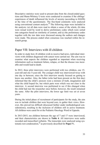 33
Descriptive statistics were used to present data from the closed-ended ques-
tions and Mann-Whitney U-tests were conducted to examine if the siblings’
experiences of death influenced the levels of anxiety (according to HADS)
at the time of the questionnaire. The free-hand comments were analyzed
using conventional content analysis.94
The following steps were included in
the analysis: (a) all data were read to obtain a sense of the whole, (b) data
were reread word by word to derive preliminary codes which were sorted
into categories based on similarity of content, and (c) the preliminary codes
together with the raw data were discussed among the authors and changes
were made. The process ended when consensus was reached within the re-
search group.
Paper VII: Interviews with ill children
In order to study how ill children wish to receive bad news, individual inter-
views with children diagnosed with cancer were carried out. The aim was to
examine what aspects the children regarded as important when receiving
information such as treatment failure, relapse, or that the disease was incur-
able and would lead to death.
In 2012, three pilot interviews were performed with two children, one 15-
year-old and one 5-year-old. The younger child was interviewed twice with
one day in between, since the first interview mostly focused on getting to
know one another. Also, the father (who had been present on the first day)
informed that the child’s answers were a mixture of truth, imagination and
what the child hoped for, but which parts were which was not clear in the
interview. A second interview was performed to see if this changed when
the child had met the researcher once before; however, the result remained
the same. After the pilot interviews, the lower age limit was set at seven
years.
During the initial phase of recruitment of participants for the study, the aim
was to include children that were beyond cure, to gather their views. How-
ever, this proved too difficult (discussed further under methodological con-
siderations), resulting in the inclusion of children still in active treatment.
All children were cared for at the Pediatric Oncology Ward in Uppsala.
In 2013-2015, ten children between the age of 7 and 17 were interviewed,
and their characteristics are shown in Table 4. All interviews were audio
recorded and transcribed verbatim. The transcripts were analyzed using sys-
tematic text condensation,90
as previously described for Paper V.
 
