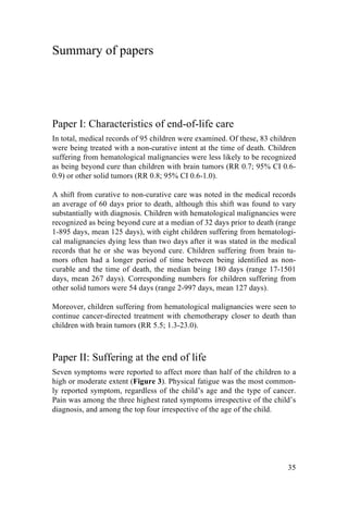 35
Summary of papers
Paper I: Characteristics of end-of-life care
In total, medical records of 95 children were examined. Of these, 83 children
were being treated with a non-curative intent at the time of death. Children
suffering from hematological malignancies were less likely to be recognized
as being beyond cure than children with brain tumors (RR 0.7; 95% CI 0.6-
0.9) or other solid tumors (RR 0.8; 95% CI 0.6-1.0).
A shift from curative to non-curative care was noted in the medical records
an average of 60 days prior to death, although this shift was found to vary
substantially with diagnosis. Children with hematological malignancies were
recognized as being beyond cure at a median of 32 days prior to death (range
1-895 days, mean 125 days), with eight children suffering from hematologi-
cal malignancies dying less than two days after it was stated in the medical
records that he or she was beyond cure. Children suffering from brain tu-
mors often had a longer period of time between being identified as non-
curable and the time of death, the median being 180 days (range 17-1501
days, mean 267 days). Corresponding numbers for children suffering from
other solid tumors were 54 days (range 2-997 days, mean 127 days).
Moreover, children suffering from hematological malignancies were seen to
continue cancer-directed treatment with chemotherapy closer to death than
children with brain tumors (RR 5.5; 1.3-23.0).
Paper II: Suffering at the end of life
Seven symptoms were reported to affect more than half of the children to a
high or moderate extent (Figure 3). Physical fatigue was the most common-
ly reported symptom, regardless of the child’s age and the type of cancer.
Pain was among the three highest rated symptoms irrespective of the child’s
diagnosis, and among the top four irrespective of the age of the child.
 