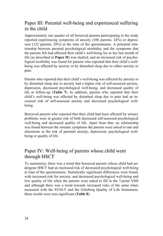 38
Paper III: Parental well-being and experienced suffering
in the child
Approximately one quarter of all bereaved parents participating in the study
reported experiencing symptoms of anxiety (106 parents; 24%) or depres-
sion (122 parents; 28%) at the time of the questionnaire. A potential rela-
tionship between parental psychological morbidity and the symptoms that
the parents felt had affected their child’s well-being his or her last month of
life (as described in Paper II) was studied, and an increased risk of psycho-
logical morbidity was found for parents who reported that their child’s well-
being was affected by anxiety or by disturbed sleep due to either anxiety or
pain.
Parents who reported that their child’s well-being was affected by anxiety or
by disturbed sleep due to anxiety had a higher risk of self-assessed anxiety,
depression, decreased psychological well-being, and decreased quality of
life at follow-up (Table 7). In addition, parents who reported that their
child’s well-being was affected by disturbed sleep due to pain had an in-
creased risk of self-assessed anxiety and decreased psychological well-
being.
Bereaved parents who reported that their child had been affected by urinary
problems were at greater risk of both decreased self-assessed psychological
well-being and decreased quality of life. Apart from that, no relationship
was found between the somatic symptoms the parents were asked to rate and
alterations in the risk of parental anxiety, depression, psychological well-
being or quality of life.
Paper IV: Well-being of parents whose child went
through HSCT
To summarize, there was a trend that bereaved parents whose child had un-
dergone HSCT had an increased risk of decreased psychological well-being
at time of the questionnaire. Statistically significant differences were found,
with increased risk for anxiety, and decreased psychological well-being and
low quality of life when the parents were asked to fill in the 7-point VDS
and although there was a trend towards increased risks of the same when
measured with the STAI-T and the Göteborg Quality of Life Instrument,
these results were non-significant (Table 8).
 