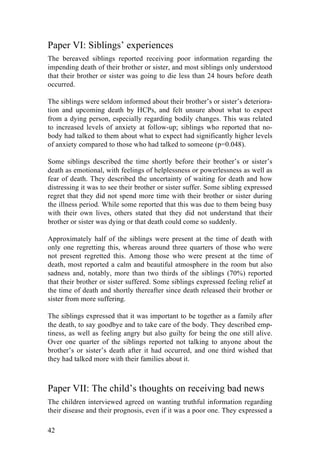 42
Paper VI: Siblings’ experiences
The bereaved siblings reported receiving poor information regarding the
impending death of their brother or sister, and most siblings only understood
that their brother or sister was going to die less than 24 hours before death
occurred.
The siblings were seldom informed about their brother’s or sister’s deteriora-
tion and upcoming death by HCPs, and felt unsure about what to expect
from a dying person, especially regarding bodily changes. This was related
to increased levels of anxiety at follow-up; siblings who reported that no-
body had talked to them about what to expect had significantly higher levels
of anxiety compared to those who had talked to someone (p=0.048).
Some siblings described the time shortly before their brother’s or sister’s
death as emotional, with feelings of helplessness or powerlessness as well as
fear of death. They described the uncertainty of waiting for death and how
distressing it was to see their brother or sister suffer. Some sibling expressed
regret that they did not spend more time with their brother or sister during
the illness period. While some reported that this was due to them being busy
with their own lives, others stated that they did not understand that their
brother or sister was dying or that death could come so suddenly.
Approximately half of the siblings were present at the time of death with
only one regretting this, whereas around three quarters of those who were
not present regretted this. Among those who were present at the time of
death, most reported a calm and beautiful atmosphere in the room but also
sadness and, notably, more than two thirds of the siblings (70%) reported
that their brother or sister suffered. Some siblings expressed feeling relief at
the time of death and shortly thereafter since death released their brother or
sister from more suffering.
The siblings expressed that it was important to be together as a family after
the death, to say goodbye and to take care of the body. They described emp-
tiness, as well as feeling angry but also guilty for being the one still alive.
Over one quarter of the siblings reported not talking to anyone about the
brother’s or sister’s death after it had occurred, and one third wished that
they had talked more with their families about it.
Paper VII: The child’s thoughts on receiving bad news
The children interviewed agreed on wanting truthful information regarding
their disease and their prognosis, even if it was a poor one. They expressed a
 