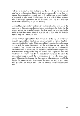 43
wish not to be shielded from bad news and did not believe that one should
hide bad news from other children their age or younger. However, they ex-
pressed that this might not be universal to all children and stressed that bad
news as well as other medical information had to be delivered in a sensitive
way, in language appropriate for the individual child, e.g. with wordings
understandable according to age and maturity.
Most children expressed a wish to receive bad news together with, and at the
same time as their parents and not, as is seen sometimes in the clinic, that the
parents receive bad news beforehand. One boy stated that he wanted to be
told separately in advance although he could not express why this was im-
portant, only that “it feels the best”.
Several children expressed that there always had to be hope in some way.
One girl expressed that the child and his or her family as well as the physi-
cians need that to hold on to. Others stressed that it was the hope of one day
getting well that made them endure all the treatment and gave them the
strength to keep fighting their disease. Others regarded the possibility of
further treatment as self-evident and apparently considered the thought of no
more treatment being possible very far-fetched. One 17-year-old boy, who
was treated for several years for his brain tumor, expressed that when the
treatment no longer worked, the physician could always offer a new treat-
ment. When asked to imagine that there was no other treatment possible he
thought for a moment, and then restated that there was always more treat-
ment available, and if there wasn’t then you would go back to the old treat-
ment.
	
   	
  
 