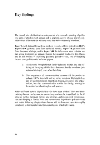 44
Key findings
The overall aim of this thesis was to provide a better understanding of pallia-
tive care of children with cancer and to explore aspects of care and/or com-
munication of interest for both the child and bereaved family members.
Paper I, with data collected from medical records, reflects notes from HCPs;
Papers II-V gathered data from bereaved parents; Paper VI gathered data
from bereaved siblings, and in Paper VII the informants were children un-
der active treatment for cancer. During the research leading to this thesis,
and in the process of exploring pediatric palliative care, two overarching
themes emerged from the included papers:
a The need to recognize that family relations matter, and the suf-
fering of the dying child affects bereaved family members (par-
ents and siblings) years after their loss.
b The importance of communication between all the parties in-
volved: HCPs, the child and his or her relatives. Highlighted ar-
eas are communication regarding disease, prognosis and expec-
tations, but also communication within the family, sharing in-
formation but also thoughts and worries.
While different aspects of palliative care have been studied, these two inter-
twining themes can be seen as overarching and can be traced back to the ill
child as well as bereaved parents and siblings. Achieving good communica-
tion and keeping a family focus are cornerstones in pediatric palliative care
and in the following chapter these themes will be discussed more thoroughly
in relation to the literature and the current goals of palliative care.
 