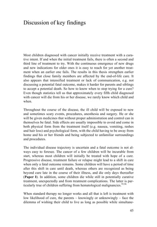 45
Discussion of key findings
Most children diagnosed with cancer initially receive treatment with a cura-
tive intent. If and when the initial treatment fails, there is often a second and
third line of treatment to try. With the continuous emergence of new drugs
and new indications for older ones it is easy to reach for yet another treat-
ment when an earlier one fails. The results in this thesis strengthen earlier
findings that close family members are affected by the end-of-life care. It
also appears that intensified treatment or lack of communication, e.g. not
discussing a potential fatal outcome, makes it harder for parents and siblings
to accept a potential death. So how to know when to stop trying for a cure?
Even though statistics tell us that approximately every fifth child diagnosed
with cancer will die from his or her disease, we rarely know which child and
when.
Throughout the course of the disease, the ill child will be exposed to new
and sometimes scary events, procedures, anesthesia and surgery. He or she
will be given medicines that without proper administration and control can in
themselves be fatal. Side effects are usually impossible to avoid and come in
both physical form from the treatment itself (e.g. nausea, vomiting, rashes
and hair loss) and psychological form, with the child having to be away from
home and his or her friends and being subjected to unfamiliar surroundings
and procedures.
The individual disease trajectory is uncertain and a fatal outcome is not al-
ways easy to foresee. The cancer of a few children will be incurable from
start, whereas most children will initially be treated with hope of a cure.
Progressive disease, treatment failure or relapse might lead to a shift in care
when only a fatal outcome remains. Some children will have a period of time
after this shift in care until death, whereas others are recognized as being
beyond cure late in the course of their illness, and die only days thereafter
(Paper I). In addition, some children die while still in potentially curative
treatment, unexpectedly and from treatment complications. The latter is par-
ticularly true of children suffering from hematological malignancies.95,96
When standard therapy no longer works and all that is left is treatment with
low likelihood of cure, the parents – knowingly or unknowingly – face the
dilemma of wishing their child to live as long as possible while simultane-
 