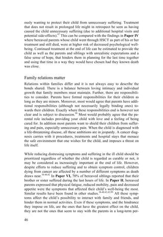 46
ously wanting to protect their child from unnecessary suffering. Treatment
that does not result in prolonged life might in retrospect be seen as having
caused the child unnecessary suffering (due to additional hospital visits and
potential side-effects).97
This can be compared with the findings in Paper IV
where bereaved parents whose child went through HSCT as part of his or her
treatment and still died, were at higher risk of decreased psychological well-
being. Continued treatment at the end of life can be estimated to provide the
child as well as the parents and siblings with unrealistic expectations and a
false sense of hope, that hinders them in planning for the last time together
and using that time in a way they would have chosen had they known death
was close.
Family relations matter
Relations within families differ and it is not always easy to describe the
bonds shared. There is a balance between loving intimacy and individual
growth that family members must maintain. Further, there are responsibili-
ties to consider. Parents have formal responsibilities for their children as
long as they are minors. Moreover, most would agree that parents have addi-
tional responsibilities (although not necessarily legally binding ones) to-
wards their children. Exactly where these responsibilities end is however not
clear and is subject to discussion.98
Most would probably agree that the pa-
rental role includes providing your child with love and a feeling of being
cared for. In addition most parents want to shield their children from suffer-
ing and pain, especially unnecessary pain. When the child is diagnosed with
a life-threatening disease, all these ambitions are in jeopardy. A cancer diag-
nosis carries with it procedures, treatments and hospital stays that menace
the safe environment that one wishes for the child, and imposes a threat on
life itself.
While reducing distressing symptoms and suffering in the ill child should be
prioritized regardless of whether the child is regarded as curable or not, it
may be considered as increasingly important at the end of life. However,
despite efforts to reduce suffering and to obtain symptom control, children
dying from cancer are affected by a number of different symptoms as death
draws near.38-40,42
In Paper VI, 70% of bereaved siblings reported that their
brother or sister suffered during the last hours of life. In Paper II, bereaved
parents expressed that physical fatigue, reduced mobility, pain and decreased
appetite were the symptoms that affected their child’s well-being the most.
Similar results have been found in other studies.38-40,42,43,99
All these symp-
toms affect the child’s possibility to interact with family and friends, and
hinder them in normal activities. Even if these symptoms, and the hindrance
they impose on life, are the ones that have the greatest effect on the child,
they are not the ones that seem to stay with the parents in a long-term per-
 