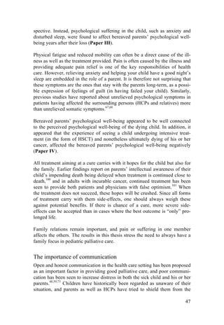 47
spective. Instead, psychological suffering in the child, such as anxiety and
disturbed sleep, were found to affect bereaved parents’ psychological well-
being years after their loss (Paper III).
Physical fatigue and reduced mobility can often be a direct cause of the ill-
ness as well as the treatment provided. Pain is often caused by the illness and
providing adequate pain relief is one of the key responsibilities of health
care. However, relieving anxiety and helping your child have a good night’s
sleep are embedded in the role of a parent. It is therefore not surprising that
these symptoms are the ones that stay with the parents long-term, as a possi-
ble expression of feelings of guilt (in having failed your child). Similarly,
previous studies have reported about unrelieved psychological symptoms in
patients having affected the surrounding persons (HCPs and relatives) more
than unrelieved somatic symptoms.67,68
Bereaved parents’ psychological well-being appeared to be well connected
to the perceived psychological well-being of the dying child. In addition, it
appeared that the experience of seeing a child undergoing intensive treat-
ment (in the form of HSCT) and nonetheless ultimately dying of his or her
cancer, affected the bereaved parents’ psychological well-being negatively
(Paper IV).
All treatment aiming at a cure carries with it hopes for the child but also for
the family. Earlier findings report on parents’ intellectual awareness of their
child’s impending death being delayed when treatment is continued close to
death,100
and in adults with incurable cancer, continued treatment has been
seen to provide both patients and physicians with false optimism.101
When
the treatment does not succeed, these hopes will be crushed. Since all forms
of treatment carry with them side-effects, one should always weigh these
against potential benefits. If there is chance of a cure, more severe side-
effects can be accepted than in cases where the best outcome is “only” pro-
longed life.
Family relations remain important, and pain or suffering in one member
affects the others. The results in this thesis stress the need to always have a
family focus in pediatric palliative care.
The importance of communication
Open and honest communication in the health care setting has been proposed
as an important factor in providing good palliative care, and poor communi-
cation has been seen to increase distress in both the sick child and his or her
parents.48,59,73
Children have historically been regarded as unaware of their
situation, and parents as well as HCPs have tried to shield them from the
 