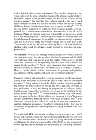 48
truth – that their disease would lead to death. This view has changed over the
years and one of the most influential studies is the anthropological study by
Bluebond-Langner, which provides insight into the lives of children suffer-
ing from cancer.54
She describes how children treated at the cancer ward
reach awareness of death as a possible outcome of their own as well as other
children’s disease. Similar reports have been presented by others47,51,52,102,103
and are further supported by statements from bereaved parents, who ex-
pressed that communication around death often occurred at the ill child’s
initiative (Paper V), pointing once again to the child’s own awareness about
his or her impending death. Communication occurred in different ways and
included practical preparations for the child’s own funeral as well as making
sure that their favorite teddy bear would be taken care of after their death.
These results are in line with earlier results by Beale et al, who found that
children often raised the subject of death themselves, sometimes at unex-
pected times.47
While Paper I revealed that although medical records show when a curative
aim was abandoned, they do not show whether the parents and the child
were informed (and were able to grasp the finality of this decision) at that
same time. Awareness of the upcoming death has been seen to benefit be-
reaved family members.100
Parents and physicians have previously been
shown to estimate the likelihood of cure fairly equal at the time of diagnosis.
However, as the child’s condition deteriorated, the parents’ understanding
and acceptance of the likelihood of death was substantially delayed.104
Parents of children with cancer have reported wanting to be informed imme-
diately when physicians realize that the child’s illness must be considered
incurable.105
Being informed about the child’s terminal condition provides
the parents with the possibility of making end-of-life decisions according to
their preferences, as well as allowing for preparations according to family
traditions and values, all of which have been seen to be beneficial to be-
reaved parents long term.100,106
Further, bereaved parents with short aware-
ness time prior to the loss of their child report increased levels of long-term
anxiety, compared to bereaved parents with longer awareness time.100
It is
also more common for the child to be cared for at home when parents have
reached intellectual awareness of the child’s impending death,19
this being in
accordance with preferences often expressed by family members of ill chil-
dren.16,17,107
Even with both HCPs and family members bearing witness to the child’s
insight and awareness, there may be uncertainties regarding how to approach
the child with bad news. One fear has been that giving the child such news
would reduce the child’s hope and quality of life. HCPs are in a unique posi-
tion to help the families through this difficult time by facilitating communi-
 