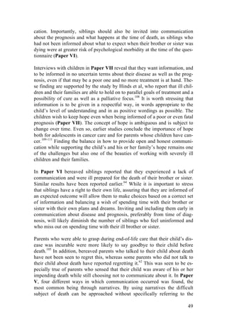 49
cation. Importantly, siblings should also be invited into communication
about the prognosis and what happens at the time of death, as siblings who
had not been informed about what to expect when their brother or sister was
dying were at greater risk of psychological morbidity at the time of the ques-
tionnaire (Paper VI).
Interviews with children in Paper VII reveal that they want information, and
to be informed in no uncertain terms about their disease as well as the prog-
nosis, even if that may be a poor one and no more treatment is at hand. The-
se finding are supported by the study by Hinds et al, who report that ill chil-
dren and their families are able to hold on to parallel goals of treatment and a
possibility of cure as well as a palliative focus.108
It is worth stressing that
information is to be given in a respectful way, in words appropriate to the
child’s level of understanding and in as positive wordings as possible. The
children wish to keep hope even when being informed of a poor or even fatal
prognosis (Paper VII). The concept of hope is ambiguous and is subject to
change over time. Even so, earlier studies conclude the importance of hope
both for adolescents in cancer care and for parents whose children have can-
cer.109-111
Finding the balance in how to provide open and honest communi-
cation while supporting the child’s and his or her family’s hope remains one
of the challenges but also one of the beauties of working with severely ill
children and their families.
In Paper VI bereaved siblings reported that they experienced a lack of
communication and were ill prepared for the death of their brother or sister.
Similar results have been reported earlier.64
While it is important to stress
that siblings have a right to their own life, assuring that they are informed of
an expected outcome will allow them to make choices based on a correct set
of information and balancing a wish of spending time with their brother or
sister with their own plans and dreams. Inviting and including them early in
communication about disease and prognosis, preferably from time of diag-
nosis, will likely diminish the number of siblings who feel uninformed and
who miss out on spending time with their ill brother or sister.
Parents who were able to grasp during end-of-life care that their child’s dis-
ease was incurable were more likely to say goodbye to their child before
death.105
In addition, bereaved parents who talked to their child about death
have not been seen to regret this, whereas some parents who did not talk to
their child about death have reported regretting it.62
This was seen to be es-
pecially true of parents who sensed that their child was aware of his or her
impending death while still choosing not to communicate about it. In Paper
V, four different ways in which communication occurred was found, the
most common being through narratives. By using narratives the difficult
subject of death can be approached without specifically referring to the
 