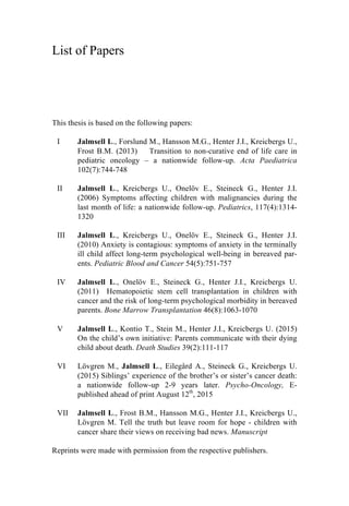 List of Papers
This thesis is based on the following papers:
I Jalmsell L., Forslund M., Hansson M.G., Henter J.I., Kreicbergs U.,
Frost B.M. (2013) Transition to non-curative end of life care in
pediatric oncology – a nationwide follow-up. Acta Paediatrica
102(7):744-748
II Jalmsell L., Kreicbergs U., Onelöv E., Steineck G., Henter J.I.
(2006) Symptoms affecting children with malignancies during the
last month of life: a nationwide follow-up. Pediatrics, 117(4):1314-
1320
III Jalmsell L., Kreicbergs U., Onelöv E., Steineck G., Henter J.I.
(2010) Anxiety is contagious: symptoms of anxiety in the terminally
ill child affect long-term psychological well-being in bereaved par-
ents. Pediatric Blood and Cancer 54(5):751-757
IV Jalmsell L., Onelöv E., Steineck G., Henter J.I., Kreicbergs U.
(2011) Hematopoietic stem cell transplantation in children with
cancer and the risk of long-term psychological morbidity in bereaved
parents. Bone Marrow Transplantation 46(8):1063-1070
V Jalmsell L., Kontio T., Stein M., Henter J.I., Kreicbergs U. (2015)
On the child’s own initiative: Parents communicate with their dying
child about death. Death Studies 39(2):111-117
VI Lövgren M., Jalmsell L., Eilegård A., Steineck G., Kreicbergs U.
(2015) Siblings’ experience of the brother’s or sister’s cancer death:
a nationwide follow-up 2-9 years later. Psycho-Oncology, E-
published ahead of print August 12th
, 2015
VII Jalmsell L., Frost B.M., Hansson M.G., Henter J.I., Kreicbergs U.,
Lövgren M. Tell the truth but leave room for hope - children with
cancer share their views on receiving bad news. Manuscript
Reprints were made with permission from the respective publishers.
 