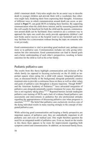 50
child’s imminent death. Fairy-tales might also be an easier way to describe
death to younger children and provide them with a vocabulary they other-
wise might lack, hindering them from expressing their thoughts. Awareness
of different ways in which communication around death can occur, as pre-
sented in Paper V, can guide HCPs in helping these families. By supporting
communication when the child shows interest, and by reassuring parents that
this will usually be beneficial for both the child and the parents, communica-
tion around death can be facilitated. Since narratives are a common way to
approach the topic one could also easily provide appropriate children’s and
teen books and/or movies at the hospital ward in any bookshelf and in this
way facilitate for a conversation without forcing the topic on someone who
is not yet ready.
Good communication is vital in providing good medical care, perhaps even
more so in palliative care. Communication includes not only giving infor-
mation but also interaction. Good communication can lead to shared goals
and a better understanding of each other’s perspectives, resulting in better
outcomes for the child as well as his or her family.
Pediatric palliative care
The results from this thesis highlight communication and inclusion of the
whole family (as opposed to focusing exclusively on the ill child) as im-
portant aspects when caring for a child with cancer. Integrated palliative
care, as discussed briefly in the background, alongside potentially curative
treatment aims to provide a continuous focus on these as well as other values
and goals of palliative care throughout a disease trajectory. Though WHO22
and the American Academy of Pediatrics112
have advocated integration of
palliative care alongside potentially curative treatment for years, this integra-
tion is not regularly taking place.24,25,28
Reported barriers include inadequate
palliative care training of HCPs and a lack of evidence based palliative care
assessments and interventions in pediatrics but also professional attitudes
regarding the appropriateness of discussing palliative care when prognosis is
uncertain.25,28,29,63
The belief that palliative care exclusively involves care of
the dying individual results in many reacting strongly to the concept of inte-
grated palliative care.
While achieving good communication and keeping a family perspective are
important aspects of palliative care, they are undoubtedly important in all
pediatric care and even all medical care. One might therefore question the
need for an integrated model of palliative care. Even so, based on the results
in this thesis there appears to be room for improvements regarding both
symptom control and communication. In addition, an increased family focus,
 
