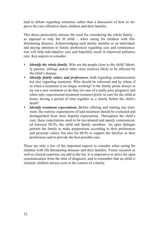 52
lead to debate regarding semantics rather than a discussion of how to im-
prove the care offered to these children and their families.
This thesis particularly stresses the need for considering the whole family –
as opposed to only the ill child – when caring for children with life-
threatening diseases. Acknowledging each family member as an individual,
and paying attention to family preferences regarding care and communica-
tion will help individualize care and hopefully result in improved palliative
care. Key aspects to consider:
• Identify the whole family. Who are the people close to the child? Identi-
fy parents, siblings and/or other close relatives likely to be affected by
the child’s disease.
• Identify family values and preferences, both regarding communication
but also regarding treatment. Who should be informed and by whom if
or when a treatment is no longer working? Is the family prone always to
try out a new treatment or do they (in case of a really poor prognosis and
when only experimental treatment remains) prefer to care for the child at
home, having a period of time together as a family before the child’s
death?
• Identify treatment expectations. Before offering and starting any treat-
ment, the realistic expectations of said treatment should be evaluated and
distinguished from mere hopeful expectations. Throughout the child’s
care, these expectations need to be reevaluated and openly communicat-
ed between HCPs, the child and family members. An open dialogue
permits the family to make preparations according to their preferences
and personal values, but also for HCPs to support the families in their
preferences and to provide the best possible care.
These are only a few of the important aspects to consider when caring for
children with life-threatening diseases and their families. Future research as
well as clinical expertise can add to the list. It is imperative to strive for open
communication from the time of diagnosis, and to remember that no child is
isolated: children always exist in the context of a family.
	
   	
  
 