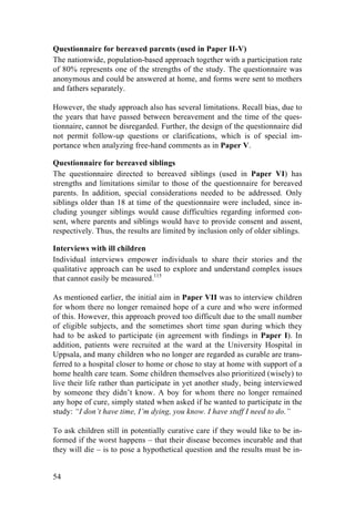 54
Questionnaire for bereaved parents (used in Paper II-V)
The nationwide, population-based approach together with a participation rate
of 80% represents one of the strengths of the study. The questionnaire was
anonymous and could be answered at home, and forms were sent to mothers
and fathers separately.
However, the study approach also has several limitations. Recall bias, due to
the years that have passed between bereavement and the time of the ques-
tionnaire, cannot be disregarded. Further, the design of the questionnaire did
not permit follow-up questions or clarifications, which is of special im-
portance when analyzing free-hand comments as in Paper V.
Questionnaire for bereaved siblings
The questionnaire directed to bereaved siblings (used in Paper VI) has
strengths and limitations similar to those of the questionnaire for bereaved
parents. In addition, special considerations needed to be addressed. Only
siblings older than 18 at time of the questionnaire were included, since in-
cluding younger siblings would cause difficulties regarding informed con-
sent, where parents and siblings would have to provide consent and assent,
respectively. Thus, the results are limited by inclusion only of older siblings.
Interviews with ill children
Individual interviews empower individuals to share their stories and the
qualitative approach can be used to explore and understand complex issues
that cannot easily be measured.115
As mentioned earlier, the initial aim in Paper VII was to interview children
for whom there no longer remained hope of a cure and who were informed
of this. However, this approach proved too difficult due to the small number
of eligible subjects, and the sometimes short time span during which they
had to be asked to participate (in agreement with findings in Paper I). In
addition, patients were recruited at the ward at the University Hospital in
Uppsala, and many children who no longer are regarded as curable are trans-
ferred to a hospital closer to home or chose to stay at home with support of a
home health care team. Some children themselves also prioritized (wisely) to
live their life rather than participate in yet another study, being interviewed
by someone they didn’t know. A boy for whom there no longer remained
any hope of cure, simply stated when asked if he wanted to participate in the
study: “I don’t have time, I’m dying, you know. I have stuff I need to do.”
To ask children still in potentially curative care if they would like to be in-
formed if the worst happens – that their disease becomes incurable and that
they will die – is to pose a hypothetical question and the results must be in-
 