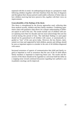 55
terpreted with this in mind. An anthropological design or a prospective study
following children (together with their families) from the time of diagnosis
and throughout their disease period would enable collection of better data on
how children receiving bad news perceive this, together with their views on
improvements.
Generalizability of the findings of the thesis
This thesis is strengthened by the diverse approaches used, collecting data
from medical records, children and their family members. Combining quan-
titative data with qualitative data allows for a deeper understanding of differ-
ent aspects in and of the care. The results include care of children with can-
cer spanning more than two decades and one must acknowledge that care has
evolved during this period of time. The individual findings in each paper
should not be generalized to all children with cancer, or automatically re-
garded as “true” of the care given today. However, the key themes, repre-
sented over time and supported by both children, parents and siblings should
be seen as important aspects to consider in the care of all children diagnosed
with cancer.
Increased awareness of aspects of communication that child and family re-
gard as important as well as awareness that the care of the ill child affects
family members is important in improving future care. The results and dis-
cussion of this thesis should not be regarded as a universal truth but rather as
a stepping-stone toward continued discussion regarding how palliative care
in pediatric oncology can be improved.
 