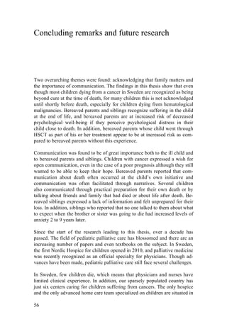 56
Concluding remarks and future research
Two overarching themes were found: acknowledging that family matters and
the importance of communication. The findings in this thesis show that even
though most children dying from a cancer in Sweden are recognized as being
beyond cure at the time of death, for many children this is not acknowledged
until shortly before death, especially for children dying from hematological
malignancies. Bereaved parents and siblings recognize suffering in the child
at the end of life, and bereaved parents are at increased risk of decreased
psychological well-being if they perceive psychological distress in their
child close to death. In addition, bereaved parents whose child went through
HSCT as part of his or her treatment appear to be at increased risk as com-
pared to bereaved parents without this experience.
Communication was found to be of great importance both to the ill child and
to bereaved parents and siblings. Children with cancer expressed a wish for
open communication, even in the case of a poor prognosis although they still
wanted to be able to keep their hope. Bereaved parents reported that com-
munication about death often occurred at the child’s own initiative and
communication was often facilitated through narratives. Several children
also communicated through practical preparation for their own death or by
talking about friends and family that had died or about life after death. Be-
reaved siblings expressed a lack of information and felt unprepared for their
loss. In addition, siblings who reported that no one talked to them about what
to expect when the brother or sister was going to die had increased levels of
anxiety 2 to 9 years later.
Since the start of the research leading to this thesis, over a decade has
passed. The field of pediatric palliative care has blossomed and there are an
increasing number of papers and even textbooks on the subject. In Sweden,
the first Nordic Hospice for children opened in 2010, and palliative medicine
was recently recognized as an official specialty for physicians. Though ad-
vances have been made, pediatric palliative care still face several challenges.
In Sweden, few children die, which means that physicians and nurses have
limited clinical experience. In addition, our sparsely populated country has
just six centers caring for children suffering from cancers. The only hospice
and the only advanced home care team specialized on children are situated in
 