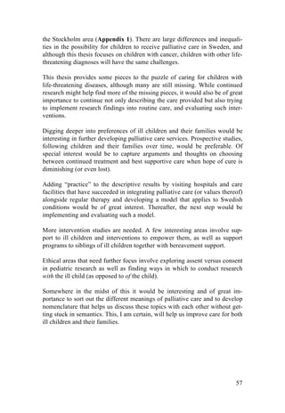 57
the Stockholm area (Appendix 1). There are large differences and inequali-
ties in the possibility for children to receive palliative care in Sweden, and
although this thesis focuses on children with cancer, children with other life-
threatening diagnoses will have the same challenges.
This thesis provides some pieces to the puzzle of caring for children with
life-threatening diseases, although many are still missing. While continued
research might help find more of the missing pieces, it would also be of great
importance to continue not only describing the care provided but also trying
to implement research findings into routine care, and evaluating such inter-
ventions.
Digging deeper into preferences of ill children and their families would be
interesting in further developing palliative care services. Prospective studies,
following children and their families over time, would be preferable. Of
special interest would be to capture arguments and thoughts on choosing
between continued treatment and best supportive care when hope of cure is
diminishing (or even lost).
Adding “practice” to the descriptive results by visiting hospitals and care
facilities that have succeeded in integrating palliative care (or values thereof)
alongside regular therapy and developing a model that applies to Swedish
conditions would be of great interest. Thereafter, the next step would be
implementing and evaluating such a model.
More intervention studies are needed. A few interesting areas involve sup-
port to ill children and interventions to empower them, as well as support
programs to siblings of ill children together with bereavement support.
Ethical areas that need further focus involve exploring assent versus consent
in pediatric research as well as finding ways in which to conduct research
with the ill child (as opposed to of the child).
Somewhere in the midst of this it would be interesting and of great im-
portance to sort out the different meanings of palliative care and to develop
nomenclature that helps us discuss these topics with each other without get-
ting stuck in semantics. This, I am certain, will help us improve care for both
ill children and their families.
	
   	
  
 