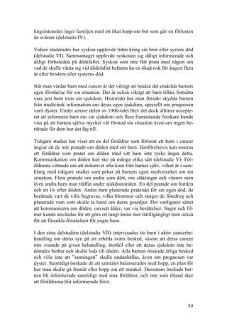 59
lingsintensitet inger familjen med ett ökat hopp om bot som gör en förlusten
än svårare (delstudie IV).
Vidare studerades hur syskon upplevde tiden kring sin bror eller systers död
(delstudie VI). Sammantaget upplevde syskonen sig dåligt informerade och
dåligt förberedda på dödsfallet. Syskon som inte fått prata med någon om
vad de skulle vänta sig vid dödsfallet befanns ha en ökad risk för ångest flera
år efter brodern eller systerns död.
När man vårdar barn med cancer är det viktigt att beakta det enskilda barnets
egen förståelse för sin situation. Det är också viktigt att barn tillåts fortsätta
vara just barn trots sin sjukdom. Historiskt har man försökt skydda barnen
från medicinsk information om deras egen sjukdom, speciellt om prognosen
varit dyster. Under senare delen av 1900-talet blev det dock alltmer accepte-
rat att informera barn om sin sjukdom och flera framstående forskare kunde
visa på att barnen själva mycket väl förstod sin situation även om ingen be-
rättade för dem hur det låg till.
Tidigare studier har visat att en del föräldrar som förlorat ett barn i cancer
ångrar att de inte pratade om döden med sitt barn. Jämförelsevis kan noteras
att föräldrar som pratat om döden med sitt barn inte tycks ångra detta.
Kommunikation om döden kan ske på många olika sätt (delstudie V). För-
äldrarna vittnade om att initiativet ofta kom från barnet själv, vilket är i sam-
klang med tidigare studier som pekar på barnets egen medvetenhet om sin
situation. Flera pratade om andra som dött, om släktingar och vänner men
även andra barn man träffat under sjukdomstiden. En del pratade om himlen
och ett liv efter döden. Andra barn planerade praktiskt för sin egen död, de
berättade vart de ville begravas, vilka blommor och sånger de föredrog och
planerade vem som skulle ta hand om deras gosedjur. Det vanligaste sättet
att kommunicera om döden, oavsett ålder, var via berättelser. Sagor och fil-
mer kunde användas för att göra ett tungt ämne mer lättillgängligt men också
för att förenkla förståelsen för yngre barn.
I den sista delstudien (delstudie VII) intervjuades tio barn i aktiv cancerbe-
handling om deras syn på att erhålla svåra besked, såsom att deras cancer
inte svarade på given behandling, återfall eller att deras sjukdom inte be-
dömdes botbar och skulle leda till döden. Alla barnen önskade ärliga besked
och ville inte att ”sanningen” skulle undanhållas, även om prognosen var
dyster. Samtidigt önskade de att samtalet balanserades med hopp, en plan för
hur man skulle gå framåt eller hopp om ett mirakel. Dessutom önskade bar-
nen bli informerade samtidigt med sina föräldrar, och inte som ibland sker
att föräldrarna blir informerade först.
 