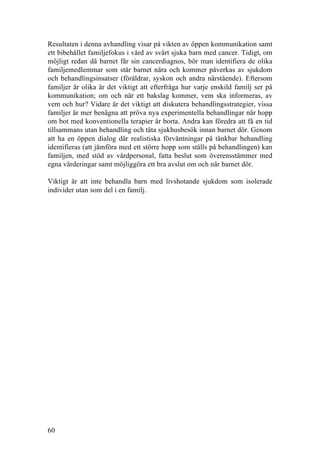 60
Resultaten i denna avhandling visar på vikten av öppen kommunikation samt
ett bibehållet familjefokus i vård av svårt sjuka barn med cancer. Tidigt, om
möjligt redan då barnet får sin cancerdiagnos, bör man identifiera de olika
familjemedlemmar som står barnet nära och kommer påverkas av sjukdom
och behandlingsinsatser (föräldrar, syskon och andra närstående). Eftersom
familjer är olika är det viktigt att efterfråga hur varje enskild familj ser på
kommunikation; om och när ett bakslag kommer, vem ska informeras, av
vem och hur? Vidare är det viktigt att diskutera behandlingsstrategier, vissa
familjer är mer benägna att pröva nya experimentella behandlingar när hopp
om bot med konventionella terapier är borta. Andra kan föredra att få en tid
tillsammans utan behandling och täta sjukhusbesök innan barnet dör. Genom
att ha en öppen dialog där realistiska förväntningar på tänkbar behandling
identifieras (att jämföra med ett större hopp som ställs på behandlingen) kan
familjen, med stöd av vårdpersonal, fatta beslut som överensstämmer med
egna värderingar samt möjliggöra ett bra avslut om och när barnet dör.
Viktigt är att inte behandla barn med livshotande sjukdom som isolerade
individer utan som del i en familj.
 