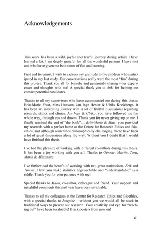 61
Acknowledgements
This work has been a wild, joyful and tearful journey during which I have
learned a lot. I am deeply grateful for all the wonderful persons I have met
and who have given me both times of fun and learning.
First and foremost, I wish to express my gratitude to the children who partic-
ipated in my last study. Our conversations really were the most “fun” during
this project. Thank you all for bravely and generously sharing your experi-
ences and thoughts with me! A special thank you to Anki for helping me
contact potential candidates.
Thanks to all my supervisors who have accompanied me during this thesis:
Britt-Marie Frost, Mats Hansson, Jan-Inge Henter & Ulrika Kreicbergs. It
has been an interesting journey with a lot of fruitful discussions regarding
research, ethics and clinics. Jan-Inge & Ulrika: you have followed me the
whole way, through ups and downs. Thank you for never giving up on me. I
finally reached the end of “the book”… Britt-Marie & Mats: you provided
my research with a perfect home at the Centre for Research Ethics and Bio-
ethics, and although sometimes philosophically challenging, there have been
a lot of great discussions along the way. Without you I doubt that I would
have finished this thesis.
I’ve had the pleasure of working with different co-authors during this thesis.
It has been a joy working with you all. Thanks to Gunnar, Martin, Taru,
Maria & Alexandra
I’ve further had the benefit of working with two great statisticians, Erik and
Tommy. How you make statistics approachable and “understandable” is a
riddle. Thank you for your patience with me!
Special thanks to Malin, co-author, colleague and friend. Your support and
insightful comments this past year have been invaluable.
Thanks to all my colleagues at the Centre for Research Ethics and Bioethics,
with a special thanks to Josepine – without you we would all be stuck in
traditional ways to present our research. Your creativity and eye for “reach-
ing out” have been invaluable! Black posters from now on!
 