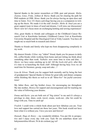 62
Special thanks to the junior researchers at CRB, past and present. Malin,
Joanna, Linus, Frida, Ashkan & Maria: thank you for clearing the path for
PhD students at CRB. Mona: thank you for always having an open door and
time to listen. Tove: It’s been a privilege having you as a companion in writ-
ing up the thesis. We made it in the end! Jennifer, Mirko & Amal you are a
great support team in times of need and dreams. I will miss our discussions!
Marit: now let’s focus more on exchanging knitting and sewing experiences!
Also, great thanks to friends and colleagues at the Childhood Cancer Re-
search Unit at Karolinska Institutet, Childhood Cancer Unit at Karolinska
University Hospital and the Oncological Unit at Visby Lasarett. You have all
taught me so much both in research and clinics!
Thanks to friends and family who kept me from disappearing completely in
my work.
My dearest friends: Céline: my ”oldest” friend, thank you for pauses in daily
life, coffee-breaks while working from home and just letting me think about
something other than work. Nathalie: now more time to wine and dine…!
Marie: we have some catching up to do! All the book-club girls: after this
it’s time to re-launching the book club! Although having busy lives we all
need time for literature, gossip, soup and cake…!
Lena & Göran: Thank you for support both mentally and by being the best
of grandparents! Special thanks to Göran for great talks and dinner company
while finishing this thesis as well as to all “Bäne-bor” for joyful conversa-
tions!
My father Rune, and big brother Jonas, for encouraging me throughout.
My late mother, Monica for support and encouragement and for teaching me
the value of following your dreams.
Emma and Karin: you are both sort of “big sisters” to me and it’s always a
privilege to chat, share, cook, travel, create, work-out…(the list could be
long) with you. Time to catch up!
Fredrik: I could write a whole book about just how fabulous you are. Your
love and support has carried me these last years. This book would not have
been what it is without you. I love you now and forever!
Hannah, Hugo & Henry – my wonderful children. You put life in perspec-
tive and I enjoy every day with you. Tack för era underbara skratt och
bekymmerslösa tillvaro. Ni är de coolaste jag vet!
 