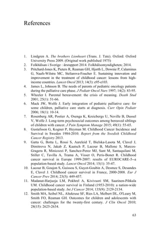 63
References
1. Lindgren A. The brothers Lionheart (Trans. J. Tate). Oxford: Oxford
University Press 2009. (Original work published 1975)
2. Folkhälsan i Sverige : årsrapport 2014. Folkhälsomyndigheten; 2014.
3. Pritchard-Jones K, Pieters R, Reaman GH, Hjorth L, Downie P, Calaminus
G, Naafs-Wilstra MC, Steliarova-Foucher E. Sustaining innovation and
improvement in the treatment of childhood cancer: lessons from high-
income countries. Lancet Oncol 2013; 14(3): e95-e103.
4. James L, Johnson B. The needs of parents of pediatric oncology patients
during the palliative care phase. J Pediatr Oncol Nurs 1997; 14(2): 83-95.
5. Wheeler I. Parental bereavement: the crisis of meaning. Death Stud
2001; 25(1): 51-66.
6. Mack JW, Wolfe J. Early integration of pediatric palliative care: for
some children, palliative care starts at diagnosis. Curr Opin Pediatr
2006; 18(1): 10-14.
7. Rosenberg AR, Postier A, Osenga K, Kreicbergs U, Neville B, Dussel
V, Wolfe J. Long-term psychosocial outcomes among bereaved siblings
of children with cancer. J Pain Symptom Manage 2015; 49(1): 55-65.
8. Gustafsson G, Kogner P, Heyman M. Childhood Cancer Incidence and
Survival in Sweden 1984-2010. Report from the Swedish Childhood
Cancer Registry 2013.
9. Gatta G, Botta L, Rossi S, Aareleid T, Bielska-Lasota M, Clavel J,
Dimitrova N, Jakab Z, Kaatsch P, Lacour B, Mallone S, Marcos-
Gragera R, Minicozzi P, Sanchez-Perez MJ, Sant M, Santaquilani M,
Stiller C, Tavilla A, Trama A, Visser O, Peris-Bonet R. Childhood
cancer survival in Europe 1999-2007: results of EUROCARE-5--a
population-based study. Lancet Oncol 2014; 15(1): 35-47.
10. Lacour B, Goujon S, Guissou S, Guyot-Goubin A, Desmee S, Desandes
E, Clavel J. Childhood cancer survival in France, 2000-2008. Eur J
Cancer Prev 2014; 23(5): 449-457.
11. Madanat-Harjuoja LM, Pokhrel A, Kivivuori SM, Saarinen-Pihkala
UM. Childhood cancer survival in Finland (1953-2010): a nation-wide
population-based study. Int J Cancer 2014; 135(9): 2129-2134.
12. Smith MA, Seibel NL, Altekruse SF, Ries LA, Melbert DL, O'Leary M,
Smith FO, Reaman GH. Outcomes for children and adolescents with
cancer: challenges for the twenty-first century. J Clin Oncol 2010;
28(15): 2625-2634.
 