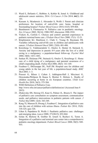64
13. Ward E, DeSantis C, Robbins A, Kohler B, Jemal A. Childhood and
adolescent cancer statistics, 2014. CA Cancer J Clin 2014; 64(2): 83-
103.
14. Kassam A, Skiadaresis J, Alexander S, Wolfe J. Parent and clinician
preferences for location of end-of-life care: home, hospital or
freestanding hospice? Pediatr Blood Cancer 2014; 61(5): 859-864.
15. Beardsmore S, Fitzmaurice N. Palliative care in paediatric oncology.
Eur J Cancer 2002; 38(14): 1900-1907; discussion 1908-1910.
16. Vickers JL, Carlisle C. Choices and control: parental experiences in
pediatric terminal home care. J Pediatr Oncol Nurs 2000; 17(1): 12-21.
17. Klopfenstein KJ, Hutchison C, Clark C, Young D, Ruymann FB.
Variables influencing end-of-life care in children and adolescents with
cancer. J Pediatr Hematol Oncol 2001; 23(8): 481-486.
18. Kreicbergs U, Valdimarsdottir U, Onelov E, Henter JI, Steineck G.
Anxiety and depression in parents 4-9 years after the loss of a child
owing to a malignancy: a population-based follow-up. Psychol Med
2004; 34(8): 1431-1441.
19. Surkan PJ, Dickman PW, Steineck G, Onelov E, Kreicbergs U. Home
care of a child dying of a malignancy and parental awareness of a
child's impending death. Palliat Med 2006; 20(3): 161-169.
20. Feudtner C, DiGiuseppe DL, Neff JM. Hospital care for children and
young adults in the last year of life: a population-based study. BMC
Med 2003; 1: 3.
21. Pousset G, Bilsen J, Cohen J, Addington-Hall J, Miccinesi G,
Onwuteaka-Philipsen B, Kaasa S, Mortier F, Deliens L. Deaths of
children occurring at home in six European countries. Child Care
Health Dev 2010; 36(3): 375-384.
22. WHO Definition of Palliative Care.
http://www.who.int/cancer/palliative/definition/en/ (Accessed June 8
2015)
23. Zhukovsky DS, Herzog CE, Kaur G, Palmer JL, Bruera E. The impact
of palliative care consultation on symptom assessment, communication
needs, and palliative interventions in pediatric patients with cancer. J
Palliat Med 2009; 12(4): 343-349.
24. Kang TI, Munson D, Hwang J, Feudtner C. Integration of palliative care
into the care of children with serious illness. Pediatr Rev 2014; 35(8):
318-325; quiz 326.
25. Liben S, Papadatou D, Wolfe J. Paediatric palliative care: challenges
and emerging ideas. Lancet 2008; 371(9615): 852-864.
26. Golan H, Bielorai B, Grebler D, Izraeli S, Rechavi G, Toren A.
Integration of a palliative and terminal care center into a comprehensive
pediatric oncology department. Pediatr Blood Cancer 2008; 50(5): 949-
955.
 