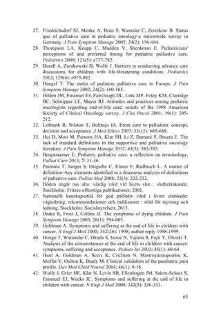 65
27. Friedrichsdorf SJ, Menke A, Brun S, Wamsler C, Zernikow B. Status
quo of palliative care in pediatric oncology-a nationwide survey in
Germany. J Pain Symptom Manage 2005; 29(2): 156-164.
28. Thompson LA, Knapp C, Madden V, Shenkman E. Pediatricians'
perceptions of and preferred timing for pediatric palliative care.
Pediatrics 2009; 123(5): e777-782.
29. Durall A, Zurakowski D, Wolfe J. Barriers to conducting advance care
discussions for children with life-threatening conditions. Pediatrics
2012; 129(4): e975-982.
30. Dangel T. The status of pediatric palliative care in Europe. J Pain
Symptom Manage 2002; 24(2): 160-165.
31. Hilden JM, Emanuel EJ, Fairclough DL, Link MP, Foley KM, Clarridge
BC, Schnipper LE, Mayer RJ. Attitudes and practices among pediatric
oncologists regarding end-of-life care: results of the 1998 American
Society of Clinical Oncology survey. J Clin Oncol 2001; 19(1): 205-
212.
32. Lofmark R, Nilstun T, Bolmsjo IA. From cure to palliation: concept,
decision and acceptance. J Med Ethics 2007; 33(12): 685-688.
33. Hui D, Mori M, Parsons HA, Kim SH, Li Z, Damani S, Bruera E. The
lack of standard definitions in the supportive and palliative oncology
literature. J Pain Symptom Manage 2012; 43(3): 582-592.
34. Bergstraesser E. Pediatric palliative care: a reflection on terminology.
Palliat Care 2013; 7: 31-36.
35. Pastrana T, Junger S, Ostgathe C, Elsner F, Radbruch L. A matter of
definition--key elements identified in a discourse analysis of definitions
of palliative care. Palliat Med 2008; 22(3): 222-232.
36. Döden angår oss alla: värdig vård vid livets slut : slutbetänkande.
Stockholm: Fritzes offentliga publikationer; 2001.
37. Nationellt kunskapsstöd för god palliativ vård i livets slutskede:
vägledning, rekommendationer och indikatorer : stöd för styrning och
ledning. Stockholm: Socialstyrelsen; 2013.
38. Drake R, Frost J, Collins JJ. The symptoms of dying children. J Pain
Symptom Manage 2003; 26(1): 594-603.
39. Goldman A. Symptoms and suffering at the end of life in children with
cancer. N Engl J Med 2000; 342(26): 1998; author reply 1998-1999.
40. Hongo T, Watanabe C, Okada S, Inoue N, Yajima S, Fujii Y, Ohzeki T.
Analysis of the circumstances at the end of life in children with cancer:
symptoms, suffering and acceptance. Pediatr Int 2003; 45(1): 60-64.
41. Hunt A, Goldman A, Seers K, Crichton N, Mastroyannopoulou K,
Moffat V, Oulton K, Brady M. Clinical validation of the paediatric pain
profile. Dev Med Child Neurol 2004; 46(1): 9-18.
42. Wolfe J, Grier HE, Klar N, Levin SB, Ellenbogen JM, Salem-Schatz S,
Emanuel EJ, Weeks JC. Symptoms and suffering at the end of life in
children with cancer. N Engl J Med 2000; 342(5): 326-333.
 