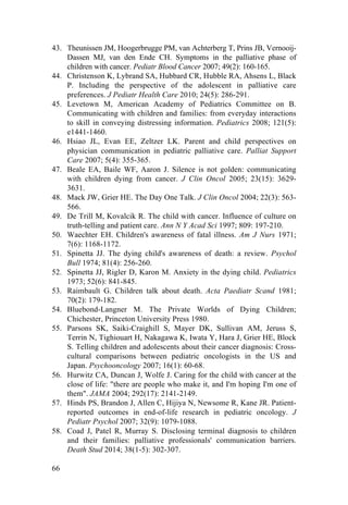66
43. Theunissen JM, Hoogerbrugge PM, van Achterberg T, Prins JB, Vernooij-
Dassen MJ, van den Ende CH. Symptoms in the palliative phase of
children with cancer. Pediatr Blood Cancer 2007; 49(2): 160-165.
44. Christenson K, Lybrand SA, Hubbard CR, Hubble RA, Ahsens L, Black
P. Including the perspective of the adolescent in palliative care
preferences. J Pediatr Health Care 2010; 24(5): 286-291.
45. Levetown M, American Academy of Pediatrics Committee on B.
Communicating with children and families: from everyday interactions
to skill in conveying distressing information. Pediatrics 2008; 121(5):
e1441-1460.
46. Hsiao JL, Evan EE, Zeltzer LK. Parent and child perspectives on
physician communication in pediatric palliative care. Palliat Support
Care 2007; 5(4): 355-365.
47. Beale EA, Baile WF, Aaron J. Silence is not golden: communicating
with children dying from cancer. J Clin Oncol 2005; 23(15): 3629-
3631.
48. Mack JW, Grier HE. The Day One Talk. J Clin Oncol 2004; 22(3): 563-
566.
49. De Trill M, Kovalcik R. The child with cancer. Influence of culture on
truth-telling and patient care. Ann N Y Acad Sci 1997; 809: 197-210.
50. Waechter EH. Children's awareness of fatal illness. Am J Nurs 1971;
7(6): 1168-1172.
51. Spinetta JJ. The dying child's awareness of death: a review. Psychol
Bull 1974; 81(4): 256-260.
52. Spinetta JJ, Rigler D, Karon M. Anxiety in the dying child. Pediatrics
1973; 52(6): 841-845.
53. Raimbault G. Children talk about death. Acta Paediatr Scand 1981;
70(2): 179-182.
54. Bluebond-Langner M. The Private Worlds of Dying Children;
Chichester, Princeton University Press 1980.
55. Parsons SK, Saiki-Craighill S, Mayer DK, Sullivan AM, Jeruss S,
Terrin N, Tighiouart H, Nakagawa K, Iwata Y, Hara J, Grier HE, Block
S. Telling children and adolescents about their cancer diagnosis: Cross-
cultural comparisons between pediatric oncologists in the US and
Japan. Psychooncology 2007; 16(1): 60-68.
56. Hurwitz CA, Duncan J, Wolfe J. Caring for the child with cancer at the
close of life: "there are people who make it, and I'm hoping I'm one of
them". JAMA 2004; 292(17): 2141-2149.
57. Hinds PS, Brandon J, Allen C, Hijiya N, Newsome R, Kane JR. Patient-
reported outcomes in end-of-life research in pediatric oncology. J
Pediatr Psychol 2007; 32(9): 1079-1088.
58. Coad J, Patel R, Murray S. Disclosing terminal diagnosis to children
and their families: palliative professionals' communication barriers.
Death Stud 2014; 38(1-5): 302-307.
 
