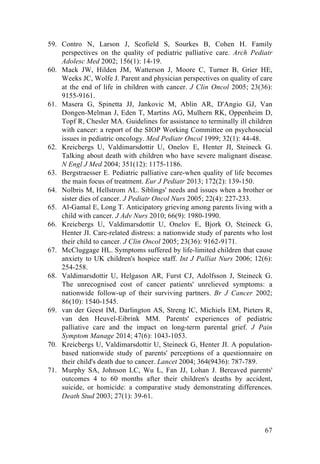 67
59. Contro N, Larson J, Scofield S, Sourkes B, Cohen H. Family
perspectives on the quality of pediatric palliative care. Arch Pediatr
Adolesc Med 2002; 156(1): 14-19.
60. Mack JW, Hilden JM, Watterson J, Moore C, Turner B, Grier HE,
Weeks JC, Wolfe J. Parent and physician perspectives on quality of care
at the end of life in children with cancer. J Clin Oncol 2005; 23(36):
9155-9161.
61. Masera G, Spinetta JJ, Jankovic M, Ablin AR, D'Angio GJ, Van
Dongen-Melman J, Eden T, Martins AG, Mulhern RK, Oppenheim D,
Topf R, Chesler MA. Guidelines for assistance to terminally ill children
with cancer: a report of the SIOP Working Committee on psychosocial
issues in pediatric oncology. Med Pediatr Oncol 1999; 32(1): 44-48.
62. Kreicbergs U, Valdimarsdottir U, Onelov E, Henter JI, Steineck G.
Talking about death with children who have severe malignant disease.
N Engl J Med 2004; 351(12): 1175-1186.
63. Bergstraesser E. Pediatric palliative care-when quality of life becomes
the main focus of treatment. Eur J Pediatr 2013; 172(2): 139-150.
64. Nolbris M, Hellstrom AL. Siblings' needs and issues when a brother or
sister dies of cancer. J Pediatr Oncol Nurs 2005; 22(4): 227-233.
65. Al-Gamal E, Long T. Anticipatory grieving among parents living with a
child with cancer. J Adv Nurs 2010; 66(9): 1980-1990.
66. Kreicbergs U, Valdimarsdottir U, Onelov E, Bjork O, Steineck G,
Henter JI. Care-related distress: a nationwide study of parents who lost
their child to cancer. J Clin Oncol 2005; 23(36): 9162-9171.
67. McCluggage HL. Symptoms suffered by life-limited children that cause
anxiety to UK children's hospice staff. Int J Palliat Nurs 2006; 12(6):
254-258.
68. Valdimarsdottir U, Helgason AR, Furst CJ, Adolfsson J, Steineck G.
The unrecognised cost of cancer patients' unrelieved symptoms: a
nationwide follow-up of their surviving partners. Br J Cancer 2002;
86(10): 1540-1545.
69. van der Geest IM, Darlington AS, Streng IC, Michiels EM, Pieters R,
van den Heuvel-Eibrink MM. Parents' experiences of pediatric
palliative care and the impact on long-term parental grief. J Pain
Symptom Manage 2014; 47(6): 1043-1053.
70. Kreicbergs U, Valdimarsdottir U, Steineck G, Henter JI. A population-
based nationwide study of parents' perceptions of a questionnaire on
their child's death due to cancer. Lancet 2004; 364(9436): 787-789.
71. Murphy SA, Johnson LC, Wu L, Fan JJ, Lohan J. Bereaved parents'
outcomes 4 to 60 months after their children's deaths by accident,
suicide, or homicide: a comparative study demonstrating differences.
Death Stud 2003; 27(1): 39-61.
 