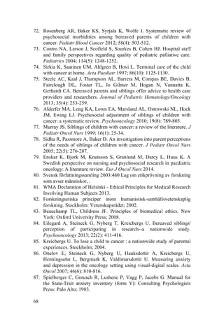 68
72. Rosenberg AR, Baker KS, Syrjala K, Wolfe J. Systematic review of
psychosocial morbidities among bereaved parents of children with
cancer. Pediatr Blood Cancer 2012; 58(4): 503-512.
73. Contro NA, Larson J, Scofield S, Sourkes B, Cohen HJ. Hospital staff
and family perspectives regarding quality of pediatric palliative care.
Pediatrics 2004; 114(5): 1248-1252.
74. Sirkia K, Saarinen UM, Ahlgren B, Hovi L. Terminal care of the child
with cancer at home. Acta Paediatr 1997; 86(10): 1125-1130.
75. Steele AC, Kaal J, Thompson AL, Barrera M, Compas BE, Davies B,
Fairclough DL, Foster TL, Jo Gilmer M, Hogan N, Vannatta K,
Gerhardt CA. Bereaved parents and siblings offer advice to health care
providers and researchers. Journal of Pediatric Hematology/Oncology
2013; 35(4): 253-259.
76. Alderfer MA, Long KA, Lown EA, Marsland AL, Ostrowski NL, Hock
JM, Ewing LJ. Psychosocial adjustment of siblings of children with
cancer: a systematic review. Psychooncology 2010; 19(8): 789-805.
77. Murray JS. Siblings of children with cancer: a review of the literature. J
Pediatr Oncol Nurs 1999; 16(1): 25-34.
78. Sidhu R, Passmore A, Baker D. An investigation into parent perceptions
of the needs of siblings of children with cancer. J Pediatr Oncol Nurs
2005; 22(5): 276-287.
79. Enskar K, Bjork M, Knutsson S, Granlund M, Darcy L, Huus K. A
Swedish perspective on nursing and psychosocial research in paediatric
oncology: A literature review. Eur J Oncol Nurs 2014.
80. Svensk författningssamling 2003:460 Lag om etikprövning av forskning
som avser människor, .
81. WMA Declaration of Helsinki - Ethical Principles for Medical Research
Involving Human Subjects 2013.
82. Forskningsetiska principer inom humanistisk-samhällsvetenskaplig
forskning. Stockholm: Vetenskapsrådet; 2002.
83. Beauchamp TL, Childress JF. Principles of biomedical ethics. New
York: Oxford University Press; 2008.
84. Eilegard A, Steineck G, Nyberg T, Kreicbergs U. Bereaved siblings'
perception of participating in research--a nationwide study.
Psychooncology 2013; 22(2): 411-416.
85. Kreicbergs U. To lose a child to cancer : a nationwide study of parental
experiences. Stockholm; 2004.
86. Onelov E, Steineck G, Nyberg U, Hauksdottir A, Kreicbergs U,
Henningsohn L, Bergmark K, Valdimarsdottir U. Measuring anxiety
and depression in the oncology setting using visual-digital scales. Acta
Oncol 2007; 46(6): 810-816.
87. Spielberger C, Gorusch R, Lushene P, Vagg P, Jacobs G. Manual for
the State-Trait anxiety inventory (form Y): Consulting Psychologists
Press: Palo Alto; 1983.
 