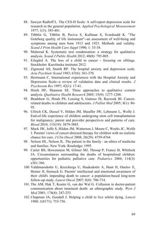69
88. Sawyer Radloff L. The CES-D Scale: A self-report depression scale for
research in the general population. Applied Psychological Measurement
1977; 1(3): 385-401.
89. Tibblin G, Tibblin B, Peciva S, Kullman S, Svardsudd K. "The
Goteborg quality of life instrument"--an assessment of well-being and
symptoms among men born 1913 and 1923. Methods and validity.
Scand J Prim Health Care Suppl 1990; 1: 33-38.
90. Malterud K. Systematic text condensation: a strategy for qualitative
analysis. Scand J Public Health 2012; 40(8): 795-805.
91. Eilegård A. The loss of a child to cancer - focusing on siblings.
Stockholm: Karolinska institutet 2012.
92. Zigmond AS, Snaith RP. The hospital anxiety and depression scale.
Acta Psychiatr Scand 1983; 67(6): 361-370.
93. Herrmann C. International experiences with the Hospital Anxiety and
Depression Scale--a review of validation data and clinical results. J
Psychosom Res 1997; 42(1): 17-41.
94. Hsieh HF, Shannon SE. Three approaches to qualitative content
analysis. Qualitative Health Research 2005; 15(9): 1277-1288.
95. Bradshaw G, Hinds PS, Lensing S, Gattuso JS, Razzouk BI. Cancer-
related deaths in children and adolescents. J Palliat Med 2005; 8(1): 86-
95.
96. Ullrich CK, Dussel V, Hilden JM, Sheaffer JW, Lehmann L, Wolfe J.
End-of-life experience of children undergoing stem cell transplantation
for malignancy: parent and provider perspectives and patterns of care.
Blood 2010; 115(19): 3879-3885.
97. Mack JW, Joffe S, Hilden JM, Watterson J, Moore C, Weeks JC, Wolfe
J. Parents' views of cancer-directed therapy for children with no realistic
chance for cure. J Clin Oncol 2008; 26(29): 4759-4764.
98. Nelson HL, Nelson JL. The patient in the family : an ethics of medicine
and families. New York: Routledge; 1995.
99. Carter BS, Howenstein M, Gilmer MJ, Throop P, France D, Whitlock
JA. Circumstances surrounding the deaths of hospitalized children:
opportunities for pediatric palliative care. Pediatrics 2004; 114(3):
e361-366.
100. Valdimarsdottir U, Kreicbergs U, Hauksdottir A, Hunt H, Onelov E,
Henter JI, Steineck G. Parents' intellectual and emotional awareness of
their child's impending death to cancer: a population-based long-term
follow-up study. Lancet Oncol 2007; 8(8): 706-714.
101. The AM, Hak T, Koeter G, van der Wal G. Collusion in doctor-patient
communication about imminent death: an ethnographic study. West J
Med 2001; 174(4): 247-253.
102. Chapman JA, Goodall J. Helping a child to live whilst dying. Lancet
1980; 1(8171): 753-756.
 
