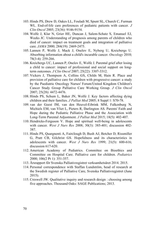 70
103. Hinds PS, Drew D, Oakes LL, Fouladi M, Spunt SL, Church C, Furman
WL. End-of-life care preferences of pediatric patients with cancer. J
Clin Oncol 2005; 23(36): 9146-9154.
104. Wolfe J, Klar N, Grier HE, Duncan J, Salem-Schatz S, Emanuel EJ,
Weeks JC. Understanding of prognosis among parents of children who
died of cancer: impact on treatment goals and integration of palliative
care. JAMA 2000; 284(19): 2469-2475.
105. Lannen P, Wolfe J, Mack J, Onelov E, Nyberg U, Kreicbergs U.
Absorbing information about a child's incurable cancer. Oncology 2010;
78(3-4): 259-266.
106. Kreicbergs UC, Lannen P, Onelov E, Wolfe J. Parental grief after losing
a child to cancer: impact of professional and social support on long-
term outcomes. J Clin Oncol 2007; 25(22): 3307-3312.
107. Vickers J, Thompson A, Collins GS, Childs M, Hain R. Place and
provision of palliative care for children with progressive cancer: a study
by the Paediatric Oncology Nurses' Forum/United Kingdom Children's
Cancer Study Group Palliative Care Working Group. J Clin Oncol
2007; 25(28): 4472-4476.
108. Hinds PS, Schum L, Baker JN, Wolfe J. Key factors affecting dying
children and their families. J Palliat Med 2005; 8 Suppl 1: S70-78.
109. van der Geest IM, van den Heuvel-Eibrink MM, Falkenburg N,
Michiels EM, van Vliet L, Pieters R, Darlington AS. Parents' Faith and
Hope during the Pediatric Palliative Phase and the Association with
Long-Term Parental Adjustment. J Palliat Med 2015; 18(5): 402-407.
110. Hendricks-Ferguson V. Hope and spiritual well-being in adolescents
with cancer. West J Nurs Res 2008; 30(3): 385-401; discussion 402-
387.
111. Hinds PS, Quargnenti A, Fairclough D, Bush AJ, Betcher D, Rissmiller
G, Pratt CB, Gilchrist GS. Hopefulness and its characteristics in
adolescents with cancer. West J Nurs Res 1999; 21(5): 600-616;
discussion 617-620.
112. American Academy of Pediatrics. Committee on Bioethics and
Committee on Hospital Care. Palliative care for children. Pediatrics
2000; 106(2 Pt 1): 351-357.
113. Årsrapport för Svenska Palliativregistret verksamhetsåret 2014. 2015.
114. Personal correspondence with Staffan Lundström, head of research at
the Swedish register of Palliative Care, Svenska Palliativregistret (June
2015).
115. Creswell JW. Qualitative inquiry and research design : choosing among
five approaches. Thousand Oaks: SAGE Publications; 2013.
	
  
 