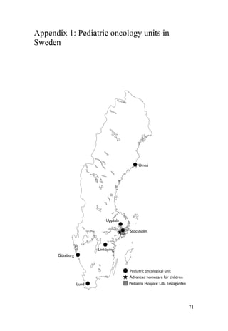 71
Appendix 1: Pediatric oncology units in
Sweden
Umeå
Uppsala
Stockholm
Göteborg
Lund
Pediatric)oncological)unit)
Advanced homecare for children
Pediatric Hospice: Lilla Erstagården
Linköping
 