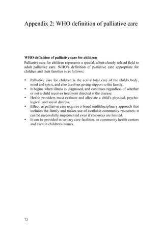 72
Appendix 2: WHO definition of palliative care
WHO definition of palliative care for children
Palliative care for children represents a special, albeit closely related field to
adult palliative care. WHO’s definition of palliative care appropriate for
children and their families is as follows;
• Palliative care for children is the active total care of the child's body,
mind and spirit, and also involves giving support to the family.
• It begins when illness is diagnosed, and continues regardless of whether
or not a child receives treatment directed at the disease.
• Health providers must evaluate and alleviate a child's physical, psycho-
logical, and social distress.
• Effective palliative care requires a broad multidisciplinary approach that
includes the family and makes use of available community resources; it
can be successfully implemented even if resources are limited.
• It can be provided in tertiary care facilities, in community health centers
and even in children's homes.
	
  	
   	
  
 
