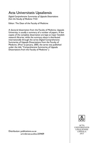 Acta Universitatis Upsaliensis
Digital Comprehensive Summaries of Uppsala Dissertations
from the Faculty of Medicine 1123
Editor: The Dean of the Faculty of Medicine
A doctoral dissertation from the Faculty of Medicine, Uppsala
University, is usually a summary of a number of papers. A few
copies of the complete dissertation are kept at major Swedish
research libraries, while the summary alone is distributed
internationally through the series Digital Comprehensive
Summaries of Uppsala Dissertations from the Faculty of
Medicine. (Prior to January, 2005, the series was published
under the title “Comprehensive Summaries of Uppsala
Dissertations from the Faculty of Medicine”.)
Distribution: publications.uu.se
urn:nbn:se:uu:diva-259409
ACTA
UNIVERSITATIS
UPSALIENSIS
UPPSALA
2015
 