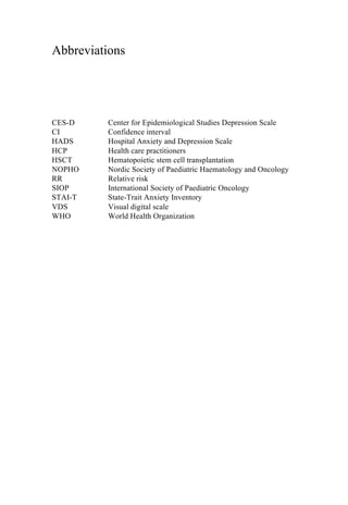 Abbreviations
CES-D Center for Epidemiological Studies Depression Scale
CI Confidence interval
HADS Hospital Anxiety and Depression Scale
HCP Health care practitioners
HSCT Hematopoietic stem cell transplantation
NOPHO Nordic Society of Paediatric Haematology and Oncology
RR Relative risk
SIOP International Society of Paediatric Oncology
STAI-T State-Trait Anxiety Inventory
VDS Visual digital scale
WHO World Health Organization
	
  
	
  
	
   	
  
 