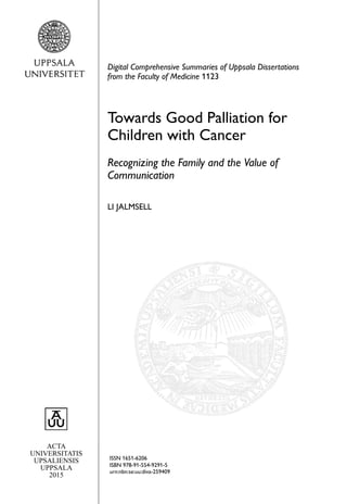 ACTA
UNIVERSITATIS
UPSALIENSIS
UPPSALA
2015
Digital Comprehensive Summaries of Uppsala Dissertations
from the Faculty of Medicine 1123
Towards Good Palliation for
Children with Cancer
Recognizing the Family and the Value of
Communication
LI JALMSELL
ISSN 1651-6206
ISBN 978-91-554-9291-5
urn:nbn:se:uu:diva-259409
 