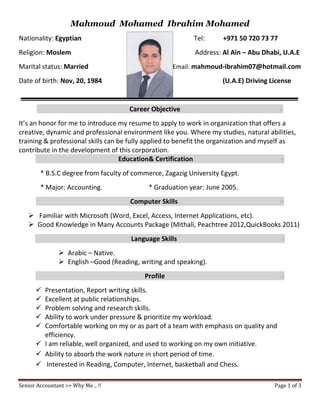Senior Accountant >> Why Me .. !! Page 1 of 3
Mahmoud Mohamed Ibrahim Mohamed
Nationality: Egyptian Tel: +971 50 720 73 77
Religion: Moslem Address: Al Ain – Abu Dhabi, U.A.E
Marital status: Married Email: mahmoud-ibrahim07@hotmail.com
Date of birth: Nov, 20, 1984 (U.A.E) Driving License
Career Objective e
It’s an honor for me to introduce my resume to apply to work in organization that offers a
creative, dynamic and professional environment like you. Where my studies, natural abilities,
training & professional skills can be fully applied to benefit the organization and myself as
contribute in the development of this corporation.
Education& Certification e
* B.S.C degree from faculty of commerce, Zagazig University Egypt.
* Major: Accounting. * Graduation year: June 2005.
Computer Skills e
 Familiar with Microsoft (Word, Excel, Access, Internet Applications, etc).
 Good Knowledge in Many Accounts Package (Mithali, Peachtree 2012,QuickBooks 2011)
Language Skills e
 Arabic – Native.
 English –Good (Reading, writing and speaking).
Profile e
 Presentation, Report writing skills.
 Excellent at public relationships.
 Problem solving and research skills.
 Ability to work under pressure & prioritize my workload.
 Comfortable working on my or as part of a team with emphasis on quality and
efficiency.
 I am reliable, well organized, and used to working on my own initiative.
 Ability to absorb the work nature in short period of time.
 Interested in Reading, Computer, Internet, basketball and Chess.
 