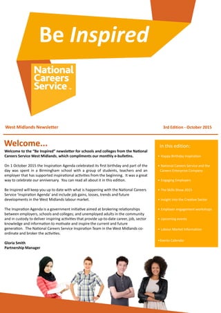 West	
  Midlands	
  Newsletter 3rd	
  Edition	
  -­‐	
  October	
  2015
Welcome...
•	
  Happy	
  Birthday	
  Inspiration
•	
  National	
  Careers	
  Service	
  and	
  the	
  
Careers	
  Enterprise	
  Company
•	
  Engaging	
  Employers
•	
  The	
  Skills	
  Show	
  2015
•	
  Insight	
  into	
  the	
  Creative	
  Sector
•	
  Employer	
  engagement	
  workshops
•	
  Upcoming	
  events
•	
  Labour	
  Market	
  Information
•Events	
  Calendar
In	
  this	
  edition:
Welcome	
  to	
  the	
  “Be	
  Inspired”	
  newsleBer	
  for	
  schools	
  and	
  colleges	
  from	
  the	
  NaEonal	
  
Careers	
  Service	
  West	
  Midlands,	
  which	
  compliments	
  our	
  monthly	
  e-­‐bulleEns.	
  
On	
  1	
  October	
  2015	
  the	
  Inspira7on	
  Agenda	
  celebrated	
  its	
  ﬁrst	
  birthday	
  and	
  part	
  of	
  the	
  
day	
   was	
  spent	
   in	
   a	
  Birmingham	
  school	
  with	
   a	
  group	
   of	
   students,	
  teachers	
  and	
  an	
  
employer	
  that	
  has	
  supported	
  inspira7onal	
  ac7vi7es	
  from	
  the	
  beginning.	
  	
  It	
  was	
  a	
  great	
  
way	
  to	
  celebrate	
  our	
  anniversary.	
  	
  You	
  can	
  read	
  all	
  about	
  it	
  in	
  this	
  edi7on.
Be	
  Inspired	
  will	
  keep	
  you	
  up	
  to	
  date	
  with	
  what	
  is	
  happening	
  with	
  the	
  Na7onal	
  Careers	
  
Service	
  ‘Inspira7on	
  Agenda’	
  and	
  include	
  job	
  gains,	
  losses,	
  trends	
  and	
  future	
  
developments	
  in	
  the	
  West	
  Midlands	
  labour	
  market.	
  	
  
The	
  Inspira7on	
  Agenda	
  is	
  a	
  government	
  ini7a7ve	
  aimed	
  at	
  brokering	
  rela7onships	
  
between	
  employers,	
  schools	
  and	
  colleges;	
  and	
  unemployed	
  adults	
  in	
  the	
  community	
  
and	
  in	
  custody	
  to	
  deliver	
  inspiring	
  ac7vi7es	
  that	
  provide	
  up-­‐to-­‐date	
  career,	
  job,	
  sector	
  
knowledge	
  and	
  informa7on	
  to	
  mo7vate	
  and	
  inspire	
  the	
  current	
  and	
  future	
  
genera7on.	
  	
  The	
  Na7onal	
  Careers	
  Service	
  Inspira7on	
  Team	
  in	
  the	
  West	
  Midlands	
  co-­‐
ordinate	
  and	
  broker	
  the	
  ac7vi7es.
Gloria	
  Smith
Partnership	
  Manager
Be	
  Inspired
 
