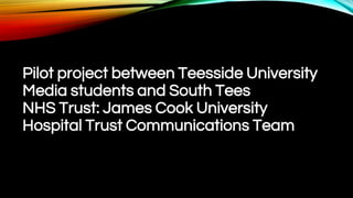 Pilot project between Teesside University
Media students and South Tees
NHS Trust: James Cook University
Hospital Trust Communications Team
 