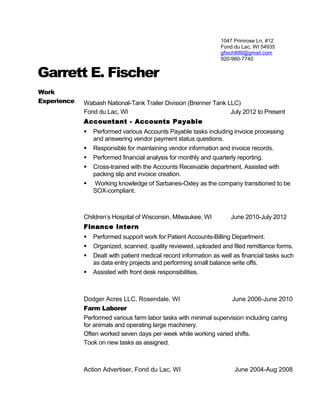 1047 Primrose Ln, #12
Fond du Lac, WI 54935
gfisch888@gmail.com
920-960-7740
Garrett E. Fischer
Work
Experience Wabash National-Tank Trailer Division (Brenner Tank LLC)
Fond du Lac, WI July 2012 to Present
Accountant - Accounts Payable
 Performed various Accounts Payable tasks including invoice processing
and answering vendor payment status questions.
 Responsible for maintaining vendor information and invoice records.
 Performed financial analysis for monthly and quarterly reporting.
 Cross-trained with the Accounts Receivable department. Assisted with
packing slip and invoice creation.
 Working knowledge of Sarbanes-Oxley as the company transitioned to be
SOX-compliant.
Children’s Hospital of Wisconsin, Milwaukee, WI June 2010-July 2012
Finance Intern
 Performed support work for Patient Accounts-Billing Department.
 Organized, scanned, quality reviewed, uploaded and filed remittance forms.
 Dealt with patient medical record information as well as financial tasks such
as data entry projects and performing small balance write offs.
 Assisted with front desk responsibilities.
Dodger Acres LLC, Rosendale, WI June 2006-June 2010
Farm Laborer
Performed various farm labor tasks with minimal supervision including caring
for animals and operating large machinery.
Often worked seven days per week while working varied shifts.
Took on new tasks as assigned.
Action Advertiser, Fond du Lac, WI June 2004-Aug 2008
 